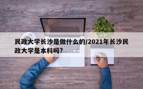 民政大学长沙是做什么的/2021年长沙民政大学是本科吗?