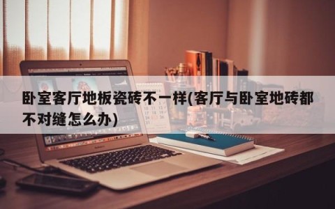 卧室客厅地板瓷砖不一样(客厅与卧室地砖都不对缝怎么办)