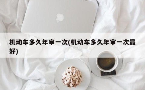 机动车多久年审一次(机动车多久年审一次最好)
