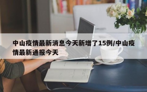 中山疫情最新消息今天新增了15例/中山疫情最新通报今天