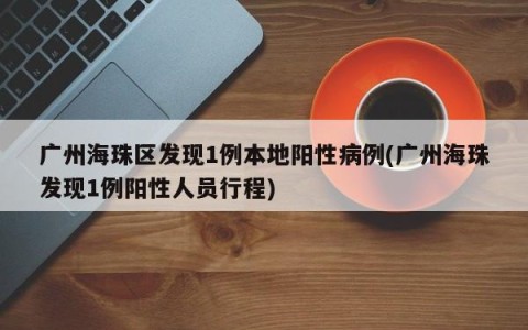 广州海珠区发现1例本地阳性病例(广州海珠发现1例阳性人员行程)