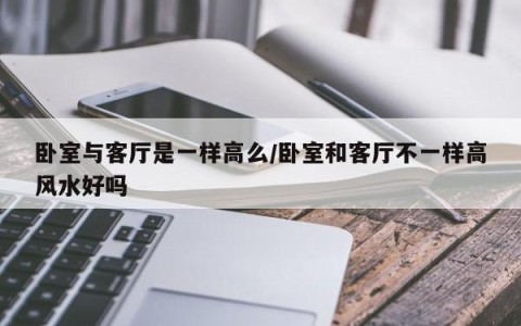 卧室与客厅是一样高么/卧室和客厅不一样高风水好吗
