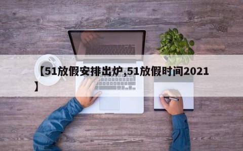 【51放假安排出炉,51放假时间2021】