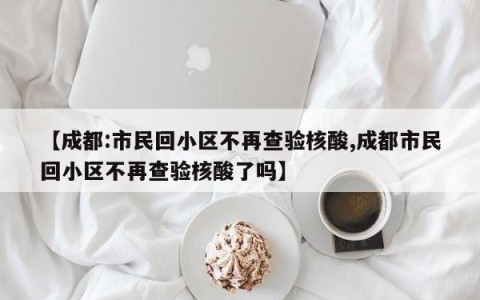 【成都:市民回小区不再查验核酸,成都市民回小区不再查验核酸了吗】