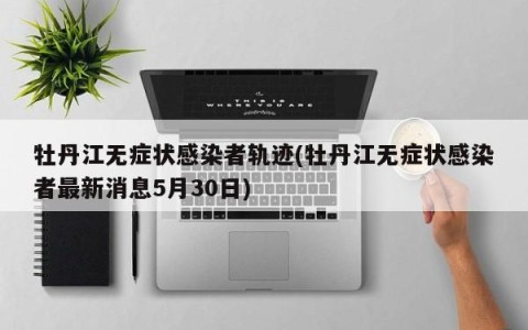 牡丹江无症状感染者轨迹(牡丹江无症状感染者最新消息5月30日)