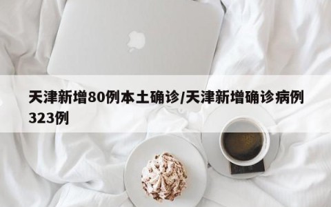 天津新增80例本土确诊/天津新增确诊病例323例