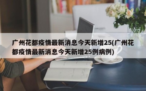 广州花都疫情最新消息今天新增25(广州花都疫情最新消息今天新增25例病例)