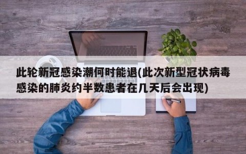 此轮新冠感染潮何时能退(此次新型冠状病毒感染的肺炎约半数患者在几天后会出现)