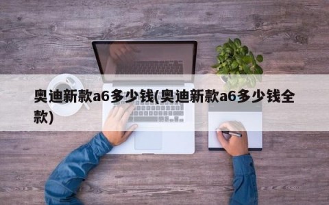 奥迪新款a6多少钱(奥迪新款a6多少钱全款)