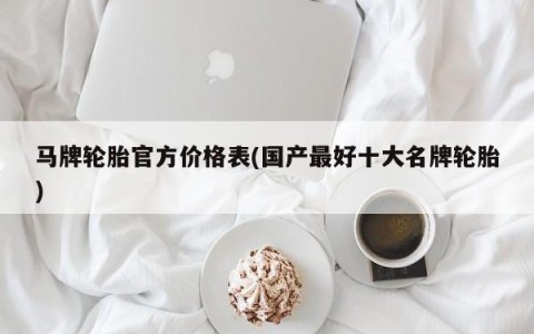 马牌轮胎官方价格表(国产最好十大名牌轮胎)