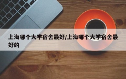 上海哪个大学宿舍最好/上海哪个大学宿舍最好的