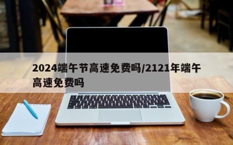 2024端午节高速免费吗/2121年端午高速免费吗