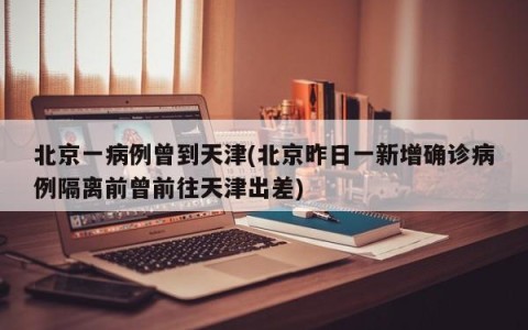 北京一病例曾到天津(北京昨日一新增确诊病例隔离前曾前往天津出差)