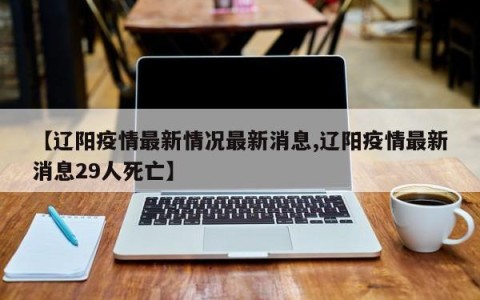 【辽阳疫情最新情况最新消息,辽阳疫情最新消息29人死亡】