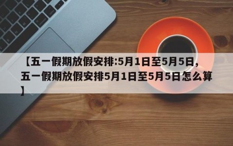 【五一假期放假安排:5月1日至5月5日,五一假期放假安排5月1日至5月5日怎么算】