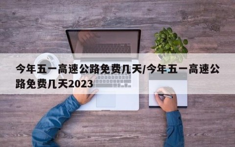 今年五一高速公路免费几天/今年五一高速公路免费几天2023