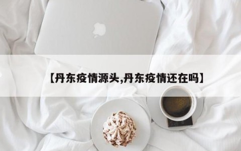 【丹东疫情源头,丹东疫情还在吗】