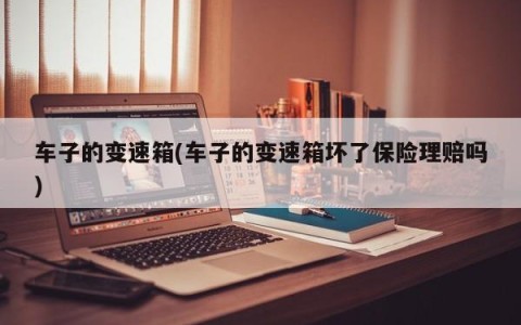 车子的变速箱(车子的变速箱坏了保险理赔吗)