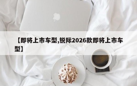 【即将上市车型,锐际2026款即将上市车型】