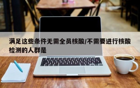 满足这些条件无需全员核酸/不需要进行核酸检测的人群是