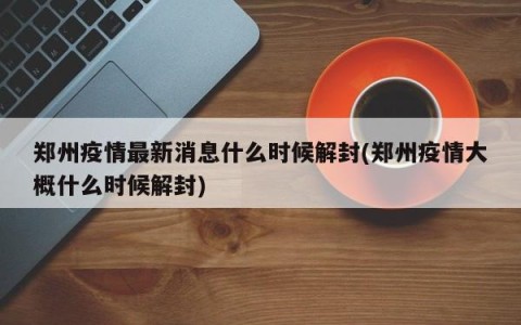 郑州疫情最新消息什么时候解封(郑州疫情大概什么时候解封)