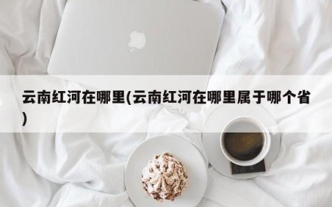 云南红河在哪里(云南红河在哪里属于哪个省)