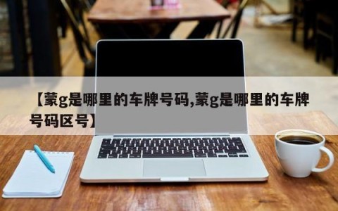【蒙g是哪里的车牌号码,蒙g是哪里的车牌号码区号】