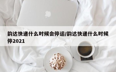 韵达快递什么时候会停运/韵达快递什么时候停2021