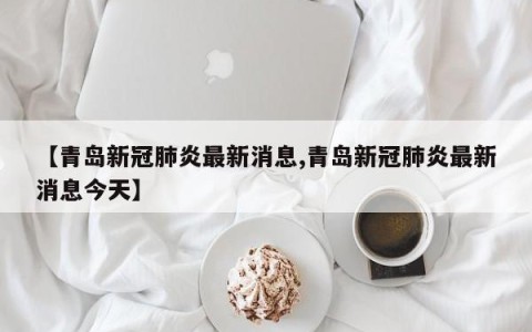 【青岛新冠肺炎最新消息,青岛新冠肺炎最新消息今天】