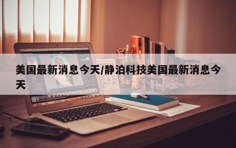 美国最新消息今天/静泊科技美国最新消息今天