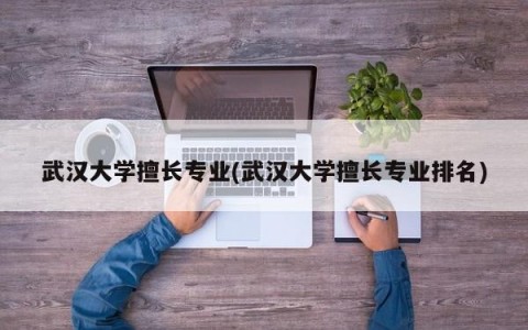 武汉大学擅长专业(武汉大学擅长专业排名)