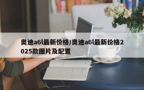 奥迪a6l最新价格/奥迪a6l最新价格2025款图片及配置