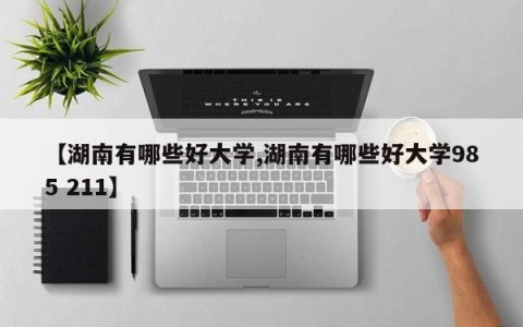 【湖南有哪些好大学,湖南有哪些好大学985 211】
