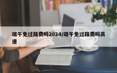 端午免过路费吗2024/端午免过路费吗高速