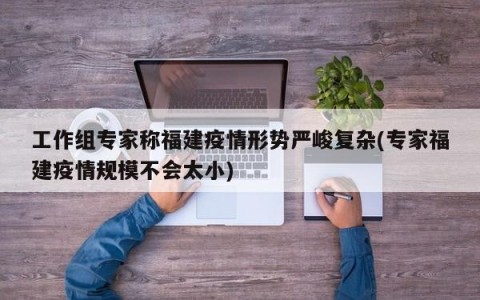 工作组专家称福建疫情形势严峻复杂(专家福建疫情规模不会太小)