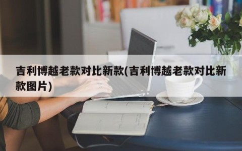 吉利博越老款对比新款(吉利博越老款对比新款图片)