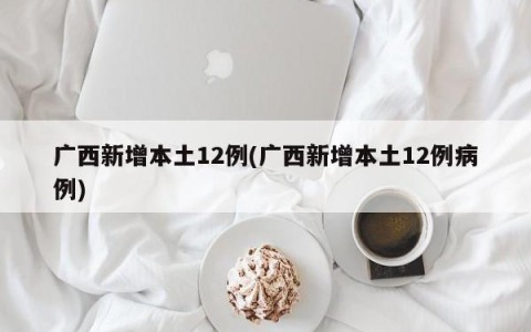 广西新增本土12例(广西新增本土12例病例)