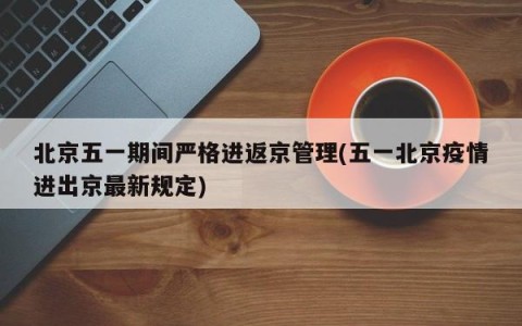 北京五一期间严格进返京管理(五一北京疫情进出京最新规定)