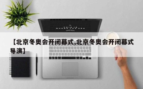 【北京冬奥会开闭幕式,北京冬奥会开闭幕式导演】