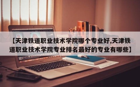 【天津铁道职业技术学院哪个专业好,天津铁道职业技术学院专业排名最好的专业有哪些】
