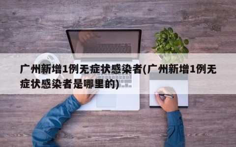 广州新增1例无症状感染者(广州新增1例无症状感染者是哪里的)