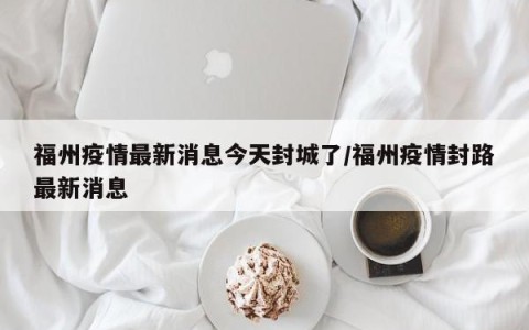 福州疫情最新消息今天封城了/福州疫情封路最新消息