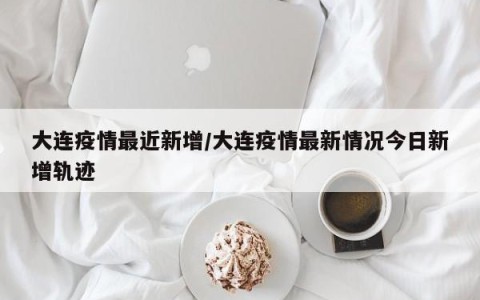 大连疫情最近新增/大连疫情最新情况今日新增轨迹