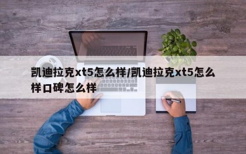 凯迪拉克xt5怎么样/凯迪拉克xt5怎么样口碑怎么样