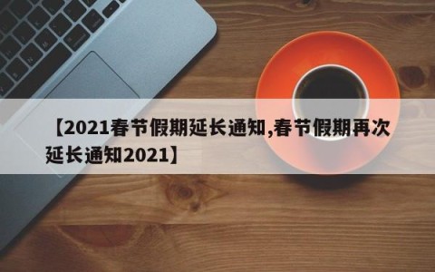 【2021春节假期延长通知,春节假期再次延长通知2021】
