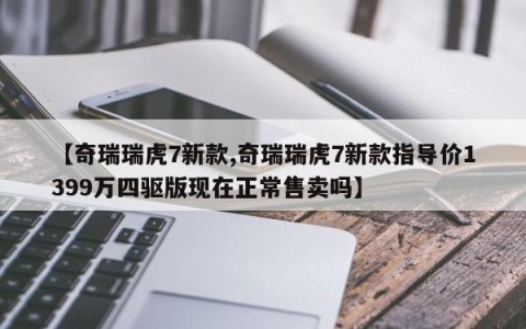 【奇瑞瑞虎7新款,奇瑞瑞虎7新款指导价1399万四驱版现在正常售卖吗】