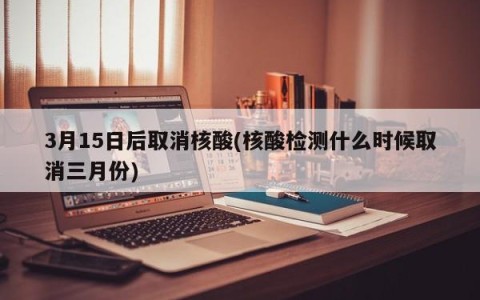 3月15日后取消核酸(核酸检测什么时候取消三月份)