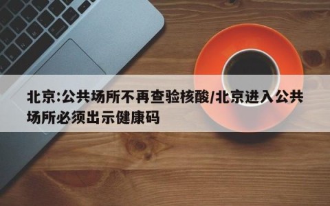 北京:公共场所不再查验核酸/北京进入公共场所必须出示健康码