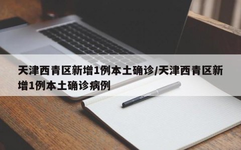 天津西青区新增1例本土确诊/天津西青区新增1例本土确诊病例