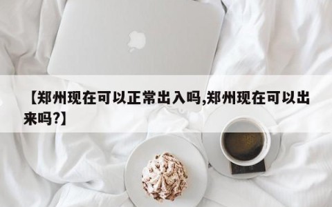 【郑州现在可以正常出入吗,郑州现在可以出来吗?】